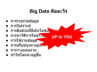 Big Data คืออะไร
●   การรวบรวมข ้อมูล
●   การวิเคราะห์
●   การดึงส่วนทีมีประโยชน์ออกมา
●   การหาวิธการใหม่ๆ มาใช ้งาน to YOU
              ี             UP
●   การใช ้งานข ้อมูล
●   การปรับปรุงทางธุรกิจ
●   การวางแผนงาน
●   ทําให ้โลกน่าอยูขน
                     ่ ึ
 