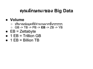 คุณล ักษณะของ Big Data
● Volume
  ○ ปริมาณข ้อมูลทีมีจํานวนมากขึนๆๆๆๆๆๆ
  ○ GB -> TB -> PB -> EB -> ZB -> YB
● EB = Zettabyte
● 1 EB = Trillion GB
● 1 EB = Billion TB
 