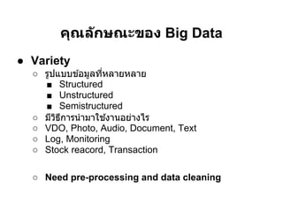 คุณล ักษณะของ Big Data
● Variety
  ○ รูปแบบข ้อมูลทีหลายหลาย
    ■ Structured
    ■ Unstructured
    ■ Semistructured
  ○ มีวธการนํ ามาใช ้งานอย่างไร
       ิ ี
  ○ VDO, Photo, Audio, Document, Text
  ○ Log, Monitoring
  ○ Stock reacord, Transaction

  ○ Need pre-processing and data cleaning
 