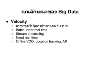 คุณล ักษณะของ Big Data
● Velocity
  ○   ความรวดเร็วในการประมวลผล วิเคราะห์
  ○   Batch, Near real time
  ○   Stream processing
  ○   Need real time
  ○   Online VDO, Location tracking, AR
 