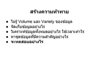 สร้างความท้าทาย
●   ไม่รู ้ Volume และ Variety ของข ้อมูล
●   จัดเก็บข ้อมูลอย่างไร
●   วิเคราะห์ข ้อมูลทังหมดอย่างไร ใช ้เวลาเท่าไร
●   หาชุดข ้อมูลทีมีความสําคัญอย่างไร
●   จะทดสอบอย่างไร
 