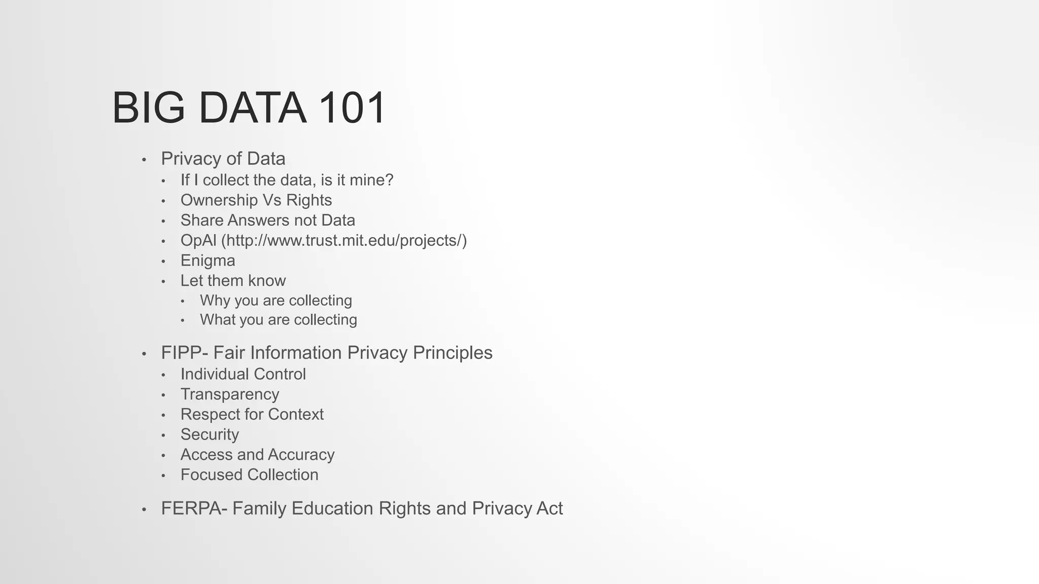 BIG DATA 101
• Privacy of Data
• If I collect the data, is it mine?
• Ownership Vs Rights
• Share Answers not Data
• OpAl (http://www.trust.mit.edu/projects/)
• Enigma
• Let them know
• Why you are collecting
• What you are collecting
• FIPP- Fair Information Privacy Principles
• Individual Control
• Transparency
• Respect for Context
• Security
• Access and Accuracy
• Focused Collection
• FERPA- Family Education Rights and Privacy Act
 