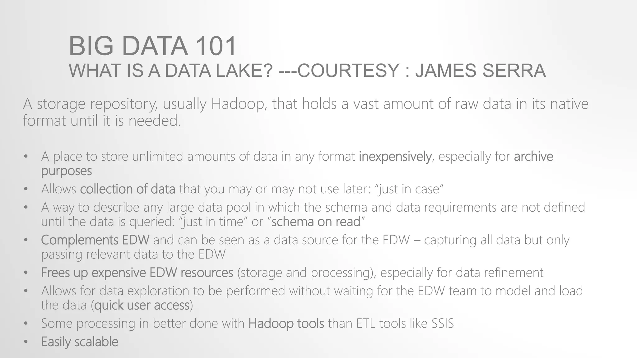 BIG DATA 101
WHAT IS A DATA LAKE? ---COURTESY : JAMES SERRA
A storage repository, usually Hadoop, that holds a vast amount of raw data in its native
format until it is needed.
• A place to store unlimited amounts of data in any format inexpensively, especially for archive
purposes
• Allows collection of data that you may or may not use later: “just in case”
• A way to describe any large data pool in which the schema and data requirements are not defined
until the data is queried: “just in time” or “schema on read”
• Complements EDW and can be seen as a data source for the EDW – capturing all data but only
passing relevant data to the EDW
• Frees up expensive EDW resources (storage and processing), especially for data refinement
• Allows for data exploration to be performed without waiting for the EDW team to model and load
the data (quick user access)
• Some processing in better done with Hadoop tools than ETL tools like SSIS
• Easily scalable
 