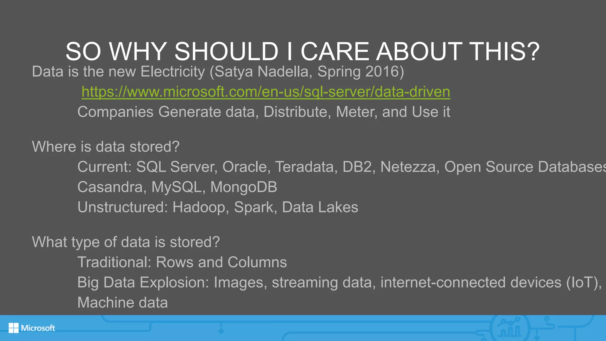 SO WHY SHOULD I CARE ABOUT THIS?
Data is the new Electricity (Satya Nadella, Spring 2016)
https://www.microsoft.com/en-us/sql-server/data-driven
Companies Generate data, Distribute, Meter, and Use it
Where is data stored?
Current: SQL Server, Oracle, Teradata, DB2, Netezza, Open Source Databases
Casandra, MySQL, MongoDB
Unstructured: Hadoop, Spark, Data Lakes
What type of data is stored?
Traditional: Rows and Columns
Big Data Explosion: Images, streaming data, internet-connected devices (IoT),
Machine data
 