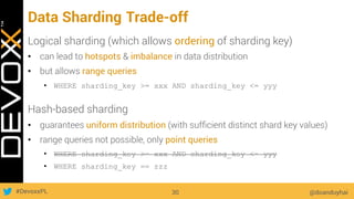 #DevoxxPL
Data Sharding Trade-off
Logical sharding (which allows ordering of sharding key)
•  can lead to hotspots & imbalance in data distribution
•  but allows range queries
•  WHERE sharding_key >= xxx AND sharding_key <= yyy
Hash-based sharding
•  guarantees uniform distribution (with sufﬁcient distinct shard key values)
•  range queries not possible, only point queries
•  WHERE sharding_key >= xxx AND sharding_key <= yyy
•  WHERE sharding_key == zzz
@doanduyhai30
 