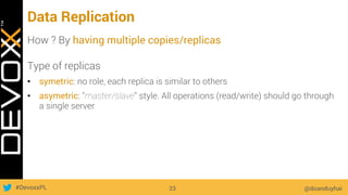 #DevoxxPL
Data Replication
How ? By having multiple copies/replicas
Type of replicas
•  symetric: no role, each replica is similar to others
•  asymetric: "master/slave" style. All operations (read/write) should go through
a single server
@doanduyhai33
 