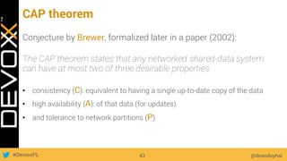 #DevoxxPL
CAP theorem
@doanduyhai43
Conjecture by Brewer, formalized later in a paper (2002):
The CAP theorem states that any networked shared-data system
can have at most two of three desirable properties
•  consistency (C): equivalent to having a single up-to-date copy of the data
•  high availability (A): of that data (for updates)
•  and tolerance to network partitions (P)
 