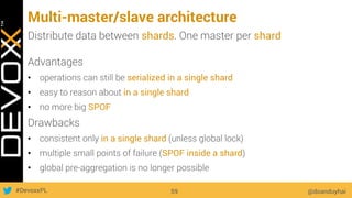#DevoxxPL
Multi-master/slave architecture
@doanduyhai59
Distribute data between shards. One master per shard
Advantages
•  operations can still be serialized in a single shard
•  easy to reason about in a single shard
•  no more big SPOF
Drawbacks
•  consistent only in a single shard (unless global lock)
•  multiple small points of failure (SPOF inside a shard)
•  global pre-aggregation is no longer possible
 