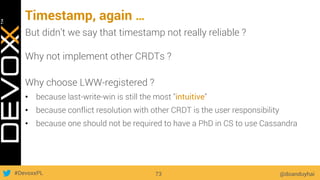 #DevoxxPL
Timestamp, again …
@doanduyhai73
But didn’t we say that timestamp not really reliable ?
Why not implement other CRDTs ?
Why choose LWW-registered ?
•  because last-write-win is still the most "intuitive"
•  because conflict resolution with other CRDT is the user responsibility
•  because one should not be required to have a PhD in CS to use Cassandra
 