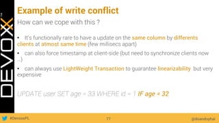 #DevoxxPL
Example of write conflict
@doanduyhai77
How can we cope with this ?
•  It’s functionally rare to have a update on the same column by differents
clients at atmost same time (few millisecs apart)
•  can also force timestamp at client-side (but need to synchronize clients now
…)
•  can always use LightWeight Transaction to guarantee linearizability but very
expensive
UPDATE user SET age = 33 WHERE id = 1 IF age = 32
 
