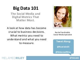 Big Data 101
   The Social Media and
    Digital Metrics That
       Matter Most.

A look at how data has become
 crucial to business decisions.     Rachel VanArsdale
                                  Social Media Specialist
   What metrics you need to
understand and what you need
                                     Tweet Along:
          to measure.
                                      @Rcoristin05

                                    @MelamedRiley
 