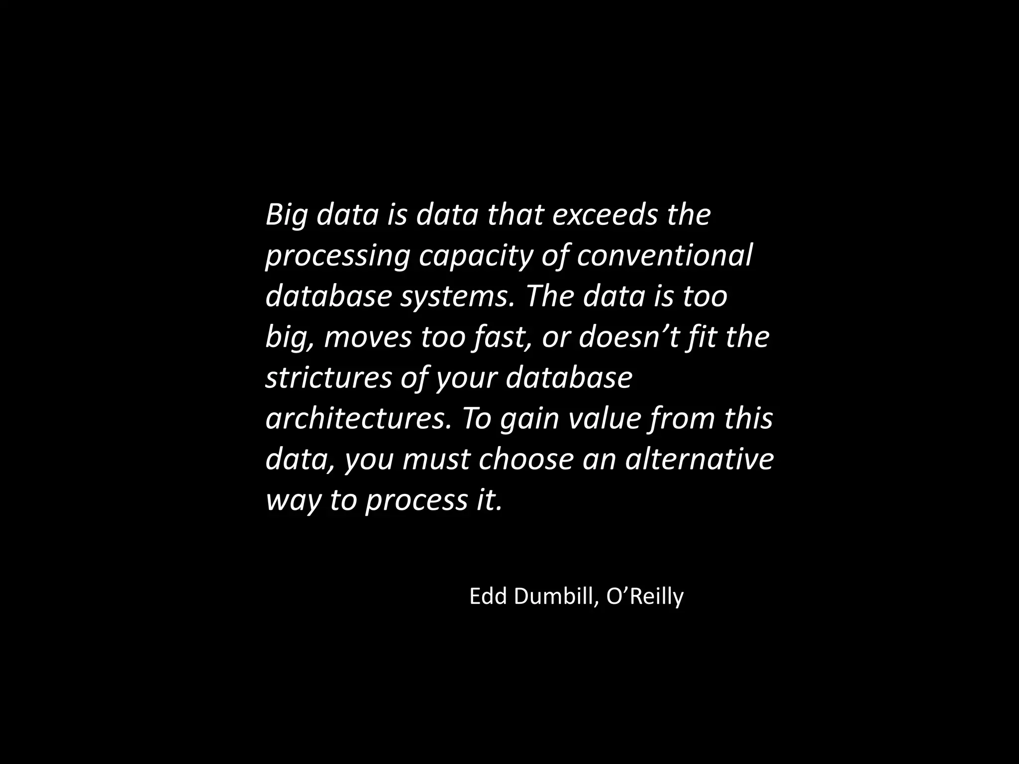 Big data is data that exceeds the
processing capacity of conventional
database systems. The data is too
big, moves too fast, or doesn’t fit the
strictures of your database
architectures. To gain value from this
data, you must choose an alternative
way to process it.

               Edd Dumbill, O’Reilly
 