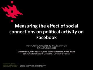 Measuring the effect of social
connections on political activity on
            Facebook
                 Internet, Politics, Policy 2012: Big Data, Big Challenges
                                 Oxford, UK, Sep 20. 2012
    Olli Parviainen, Petro Poutanen, Salla-Maaria Laaksonen & Mikael Rekola
           Communications Research Centre CRC / University of Helsinki




      Faculty of Social Sciences / Department of Social
      Research / Media & Communication Studies                   www.helsinki.fi/crc
 