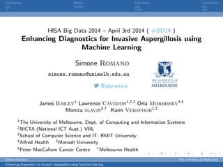 Introduction Results Description Conclusions
HISA Big Data 2014 – April 3rd 2014 ( #BD14 )
Enhancing Diagnostics for Invasive Aspergillosis using
Machine Learning
Simone Romano
simone.romano@unimelb.edu.au
@ialuronico
James Bailey1
Lawrence Cavedon1,2,3
Orla Morrissey4,5
Monica slavin6,7
Karin Verspoor1,2
1The University of Melbourne, Dept. of Computing and Information Systems
2NICTA (National ICT Aust.) VRL
3School of Computer Science and IT, RMIT University
4Alfred Health 5Monash University
6Peter MacCallum Cancer Centre 7Melbourne Health
Simone Romano The University of Melbourne
Enhancing Diagnostics for Invasive Aspergillosis using Machine Learning
 