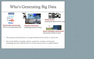 Who’s Generating Big Data
Social media and networks
(all of us are generating data)
Scientific instruments
(collecting all sorts of data)
Mobile devices
(tracking all objects all the time)
Sensor technology and networks
(measuring all kinds of data)
• The progress and innovation is no longer hindered by the ability to collect data
• But, by the ability to manage, analyze, summarize, visualize, and discover
knowledge from the collected data in a timely manner and in a scalable fashion
11
 