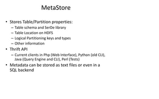 MetaStore
• Stores Table/Partition properties:
– Table schema and SerDe library
– Table Location on HDFS
– Logical Partitioning keys and types
– Other information
• Thrift API
– Current clients in Php (Web Interface), Python (old CLI),
Java (Query Engine and CLI), Perl (Tests)
• Metadata can be stored as text files or even in a
SQL backend
 