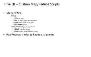 Hive QL – Custom Map/Reduce Scripts
• Extended SQL:
• FROM (
• FROM pv_users
• MAP pv_users.userid, pv_users.date
• USING 'map_script' AS (dt, uid)
• CLUSTER BY dt) map
• INSERT INTO TABLE pv_users_reduced
• REDUCE map.dt, map.uid
• USING 'reduce_script' AS (date, count);
• Map-Reduce: similar to hadoop streaming
 