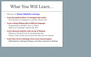 What You Will Learn…
• We focus on Hadoop/MapReduce technology
• Learn the platform (how it is designed and works)
• How big data are managed in a scalable, efficient way
• Learn writing Hadoop jobs in different languages
• Programming Languages: Java, C, Python
• High-Level Languages: Apache Pig, Hive
• Learn advanced analytics tools on top of Hadoop
• RHadoop: Statistical tools for managing big data
• Mahout: Data mining and machine learning tools over big data
• Learn state-of-art technology from recent research papers
• Optimizations, indexing techniques, and other extensions to Hadoop
19
 