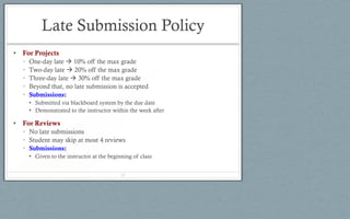 Late Submission Policy
• For Projects
• One-day late  10% off the max grade
• Two-day late  20% off the max grade
• Three-day late  30% off the max grade
• Beyond that, no late submission is accepted
• Submissions:
• Submitted via blackboard system by the due date
• Demonstrated to the instructor within the week after
• For Reviews
• No late submissions
• Student may skip at most 4 reviews
• Submissions:
• Given to the instructor at the beginning of class
25
 