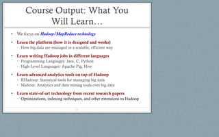 Course Output: What You
Will Learn…
• We focus on Hadoop/MapReduce technology
• Learn the platform (how it is designed and works)
• How big data are managed in a scalable, efficient way
• Learn writing Hadoop jobs in different languages
• Programming Languages: Java, C, Python
• High-Level Languages: Apache Pig, Hive
• Learn advanced analytics tools on top of Hadoop
• RHadoop: Statistical tools for managing big data
• Mahout: Analytics and data mining tools over big data
• Learn state-of-art technology from recent research papers
• Optimizations, indexing techniques, and other extensions to Hadoop
28
 