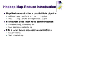 Hadoop Map-Reduce Introduction
 Map/Reduce works like a parallel Unix pipeline:
 cat input | grep | sort | uniq -c | cat > output
 Input | Map | Shuffle & Sort | Reduce | Output
 Framework does inter-node communication
 Failure recovery, consistency etc
 Load balancing, scalability etc
 Fits a lot of batch processing applications
 Log processing
 Web index building
 