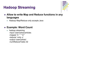 Hadoop Streaming
 Allow to write Map and Reduce functions in any
languages
 Hadoop Map/Reduce only accepts Java
 Example: Word Count
 hadoop streaming
-input /user/zshao/articles
-mapper „tr “ ” “n”‟
-reducer „uniq -c„
-output /user/zshao/
-numReduceTasks 32
 