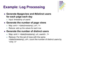 Example: Log Processing
 Generate #pageview and #distinct users
for each page each day
 Input: timestamp url userid
 Generate the number of page views
 Map: emit < <date(timestamp), url>, 1>
 Reduce: add up the values for each row
 Generate the number of distinct users
 Map: emit < <date(timestamp), url, userid>, 1>
 Reduce: For the set of rows with the same
<date(timestamp), url>, count the number of distinct users by
“uniq –c"
 