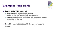 Example: Page Rank
 In each Map/Reduce Job:
 Map: emit <link, eigenvalue(url)/#links>
for each input: <url, <eigenvalue, vector<link>> >
 Reduce: add all values up for each link, to generate the new
eigenvalue for that link.
 Run 50 map/reduce jobs till the eigenvalues are
stable.
 