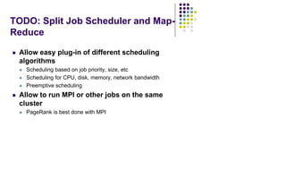 TODO: Split Job Scheduler and Map-
Reduce
 Allow easy plug-in of different scheduling
algorithms
 Scheduling based on job priority, size, etc
 Scheduling for CPU, disk, memory, network bandwidth
 Preemptive scheduling
 Allow to run MPI or other jobs on the same
cluster
 PageRank is best done with MPI
 