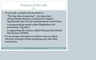 Purpose of this talk
 To provide a simple introduction to:
 “The big-data computing” : An important
advancement that has a potential to impact
significantly the CS and undergraduate curriculum.
 A programming model called MapReduce for
processing “big-data”
 A supporting file system called Hadoop Distributed
File System (HDFS)
 To encourage educators to explore ways to infuse
relevant concepts of this emerging area into their
curriculum.
B.Ramamurthy & K.Madurai
56
CCSCNE 2009 Palttsburg, April 24 2009
 
