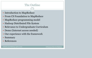 The Outline
 Introduction to MapReduce
 From CS Foundation to MapReduce
 MapReduce programming model
 Hadoop Distributed File System
 Relevance to Undergraduate Curriculum
 Demo (Internet access needed)
 Our experience with the framework
 Summary
 References
B.Ramamurthy & K.Madurai
57
CCSCNE 2009 Palttsburg, April 24 2009
 