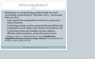 What is MapReduce?
 MapReduce is a programming model Google has used
successfully is processing its “big-data” sets (~ 20000 peta
bytes per day)
 Users specify the computation in terms of a map and a
reduce function,
 Underlying runtime system automatically parallelizes the
computation across large-scale clusters of machines, and
 Underlying system also handles machine failures,
efficient communications, and performance issues.
-- Reference: Dean, J. and Ghemawat, S. 2008. MapReduce:
simplified data processing on large clusters. Communication of
ACM 51, 1 (Jan. 2008), 107-113.
B.Ramamurthy & K.Madurai
59
CCSCNE 2009 Palttsburg, April 24 2009
 