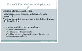 From CS Foundations to MapReduce
Consider a large data collection:
{web, weed, green, sun, moon, land, part, web,
green,…}
Problem: Count the occurrences of the different words
in the collection.
Lets design a solution for this problem;
 We will start from scratch
 We will add and relax constraints
 We will do incremental design, improving the solution for
performance and scalability
B.Ramamurthy & K.Madurai
60
CCSCNE 2009 Palttsburg, April 24 2009
 