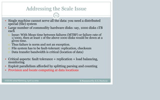 Addressing the Scale Issue
B.Ramamurthy & K.Madurai
65
 Single machine cannot serve all the data: you need a distributed
special (file) system
 Large number of commodity hardware disks: say, 1000 disks 1TB
each
 Issue: With Mean time between failures (MTBF) or failure rate of
1/1000, then at least 1 of the above 1000 disks would be down at a
given time.
 Thus failure is norm and not an exception.
 File system has to be fault-tolerant: replication, checksum
 Data transfer bandwidth is critical (location of data)
 Critical aspects: fault tolerance + replication + load balancing,
monitoring
 Exploit parallelism afforded by splitting parsing and counting
 Provision and locate computing at data locations
CCSCNE 2009 Palttsburg, April 24 2009
 