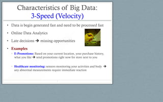 Characteristics of Big Data:
3-Speed (Velocity)
• Data is begin generated fast and need to be processed fast
• Online Data Analytics
• Late decisions  missing opportunities
• Examples
• E-Promotions: Based on your current location, your purchase history,
what you like  send promotions right now for store next to you
• Healthcare monitoring: sensors monitoring your activities and body 
any abnormal measurements require immediate reaction
7
 