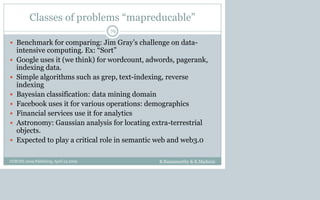 Classes of problems “mapreducable”
 Benchmark for comparing: Jim Gray’s challenge on data-
intensive computing. Ex: “Sort”
 Google uses it (we think) for wordcount, adwords, pagerank,
indexing data.
 Simple algorithms such as grep, text-indexing, reverse
indexing
 Bayesian classification: data mining domain
 Facebook uses it for various operations: demographics
 Financial services use it for analytics
 Astronomy: Gaussian analysis for locating extra-terrestrial
objects.
 Expected to play a critical role in semantic web and web3.0
B.Ramamurthy & K.Madurai
79
CCSCNE 2009 Palttsburg, April 24 2009
 