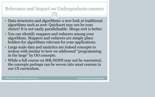 Relevance and Impact on Undergraduate courses
 Data structures and algorithms: a new look at traditional
algorithms such as sort: Quicksort may not be your
choice! It is not easily parallelizable. Merge sort is better.
 You can identify mappers and reducers among your
algorithms. Mappers and reducers are simply place
holders for algorithms relevant for your applications.
 Large scale data and analytics are indeed concepts to
reckon with similar to how we addressed “programming
in the large” by OO concepts.
 While a full course on MR/HDFS may not be warranted,
the concepts perhaps can be woven into most courses in
our CS curriculum.
B.Ramamurthy & K.Madurai
86
CCSCNE 2009 Palttsburg, April 24 2009
 