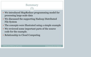Summary
 We introduced MapReduce programming model for
processing large scale data
 We discussed the supporting Hadoop Distributed
File System
 The concepts were illustrated using a simple example
 We reviewed some important parts of the source
code for the example.
 Relationship to Cloud Computing
B.Ramamurthy & K.Madurai
88
CCSCNE 2009 Palttsburg, April 24 2009
 
