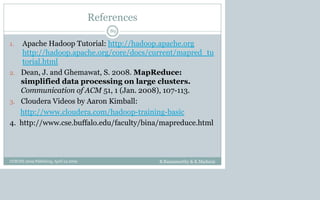References
1. Apache Hadoop Tutorial: http://hadoop.apache.org
http://hadoop.apache.org/core/docs/current/mapred_tu
torial.html
2. Dean, J. and Ghemawat, S. 2008. MapReduce:
simplified data processing on large clusters.
Communication of ACM 51, 1 (Jan. 2008), 107-113.
3. Cloudera Videos by Aaron Kimball:
http://www.cloudera.com/hadoop-training-basic
4. http://www.cse.buffalo.edu/faculty/bina/mapreduce.html
B.Ramamurthy & K.Madurai
89
CCSCNE 2009 Palttsburg, April 24 2009
 