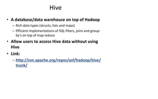Hive
• A database/data warehouse on top of Hadoop
– Rich data types (structs, lists and maps)
– Efficient implementations of SQL filters, joins and group-
by’s on top of map reduce
• Allow users to access Hive data without using
Hive
• Link:
– http://svn.apache.org/repos/asf/hadoop/hive/
trunk/
 