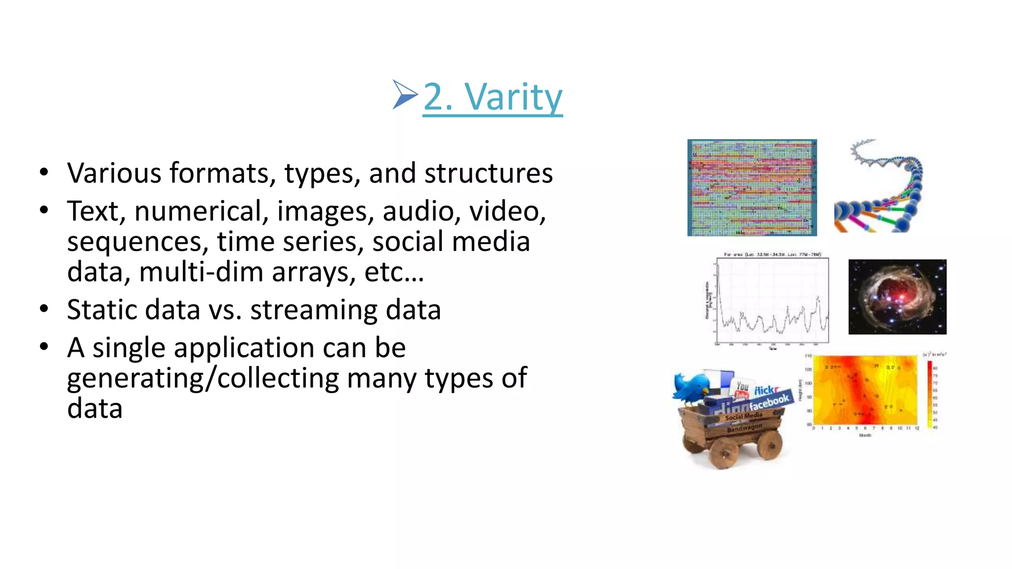 2. Varity
• Various formats, types, and structures
• Text, numerical, images, audio, video,
sequences, time series, social media
data, multi-dim arrays, etc…
• Static data vs. streaming data
• A single application can be
generating/collecting many types of
data
 