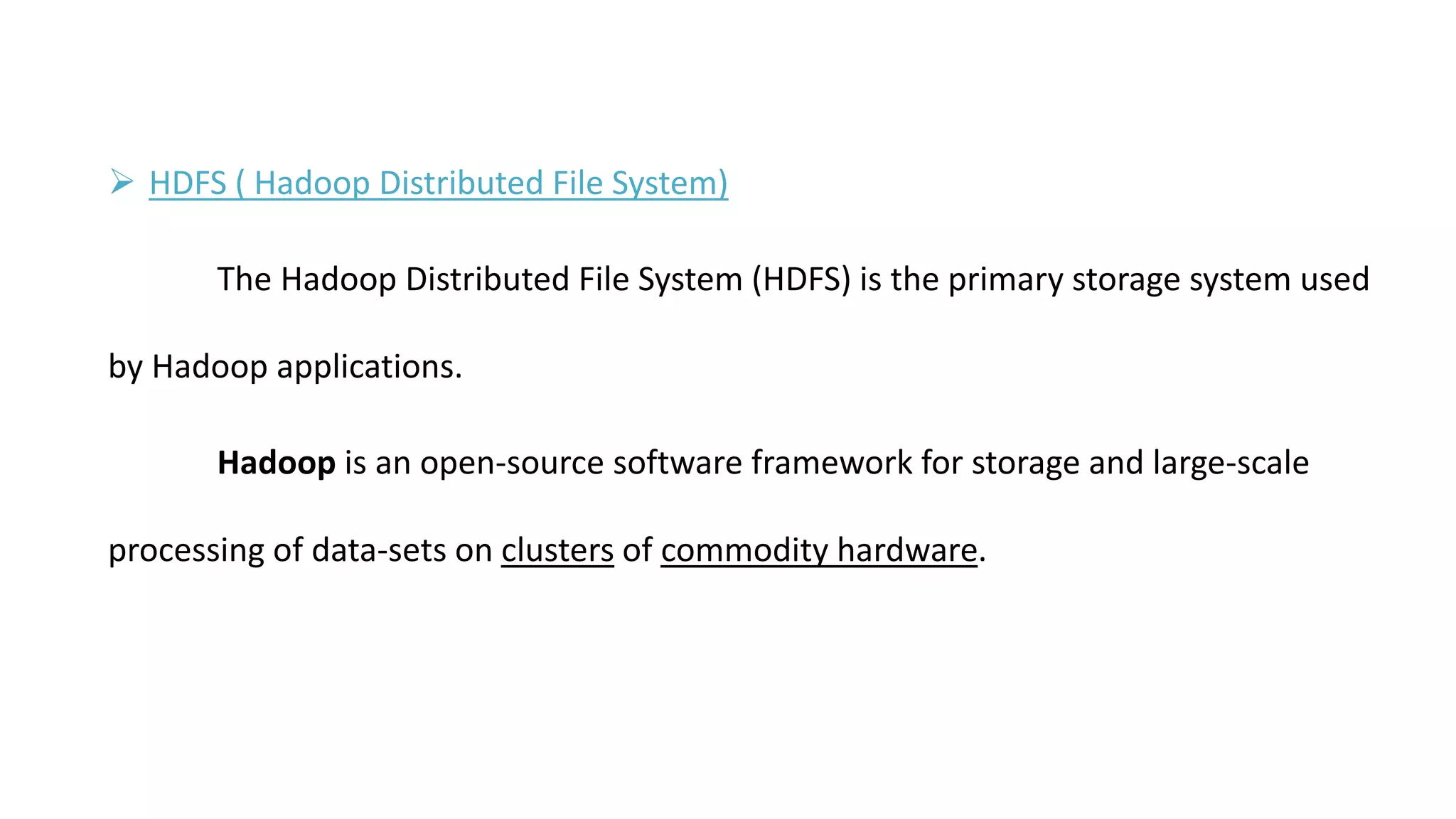  HDFS ( Hadoop Distributed File System)
The Hadoop Distributed File System (HDFS) is the primary storage system used
by Hadoop applications.
Hadoop is an open-source software framework for storage and large-scale
processing of data-sets on clusters of commodity hardware.
 
