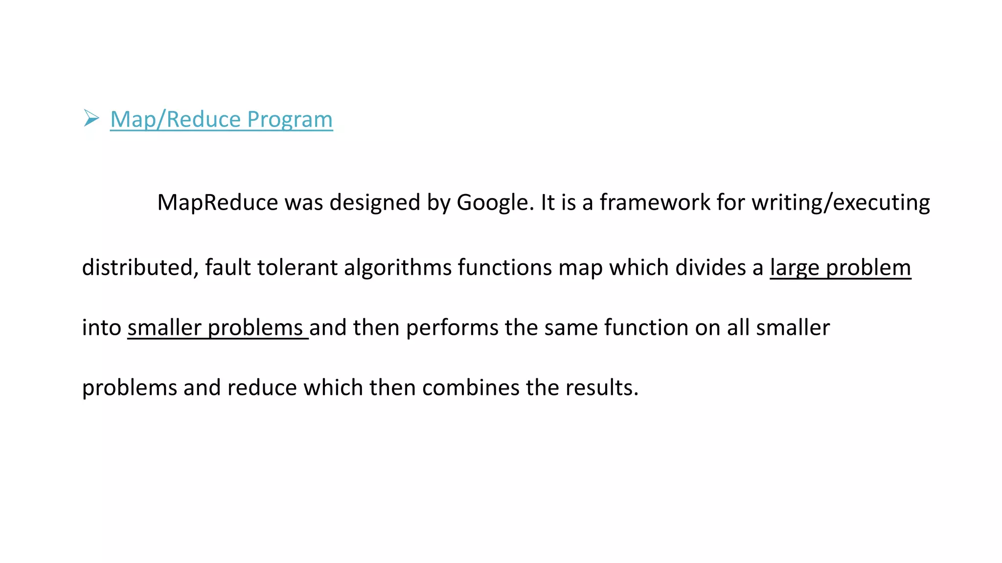  Map/Reduce Program
MapReduce was designed by Google. It is a framework for writing/executing
distributed, fault tolerant algorithms functions map which divides a large problem
into smaller problems and then performs the same function on all smaller
problems and reduce which then combines the results.
 