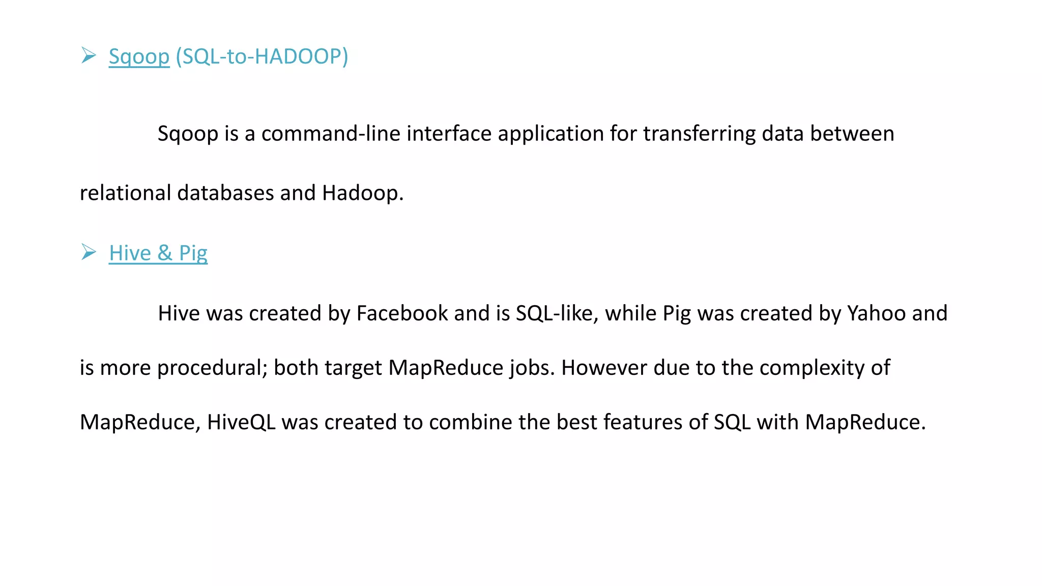  Sqoop (SQL-to-HADOOP)
Sqoop is a command-line interface application for transferring data between
relational databases and Hadoop.
 Hive & Pig
Hive was created by Facebook and is SQL-like, while Pig was created by Yahoo and
is more procedural; both target MapReduce jobs. However due to the complexity of
MapReduce, HiveQL was created to combine the best features of SQL with MapReduce.
 