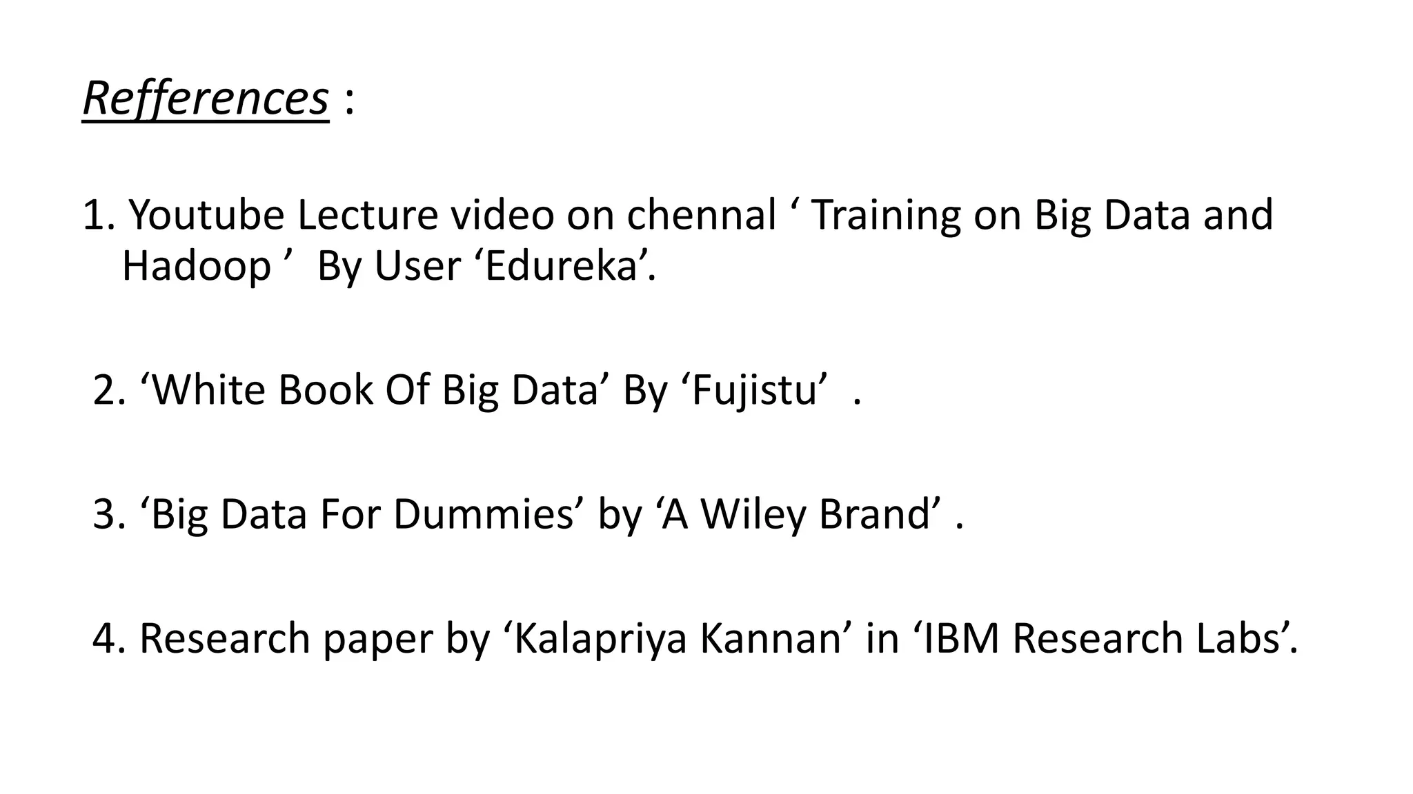 Refferences :
1. Youtube Lecture video on chennal ‘ Training on Big Data and
Hadoop ’ By User ‘Edureka’.
2. ‘White Book Of Big Data’ By ‘Fujistu’ .
3. ‘Big Data For Dummies’ by ‘A Wiley Brand’ .
4. Research paper by ‘Kalapriya Kannan’ in ‘IBM Research Labs’.
 