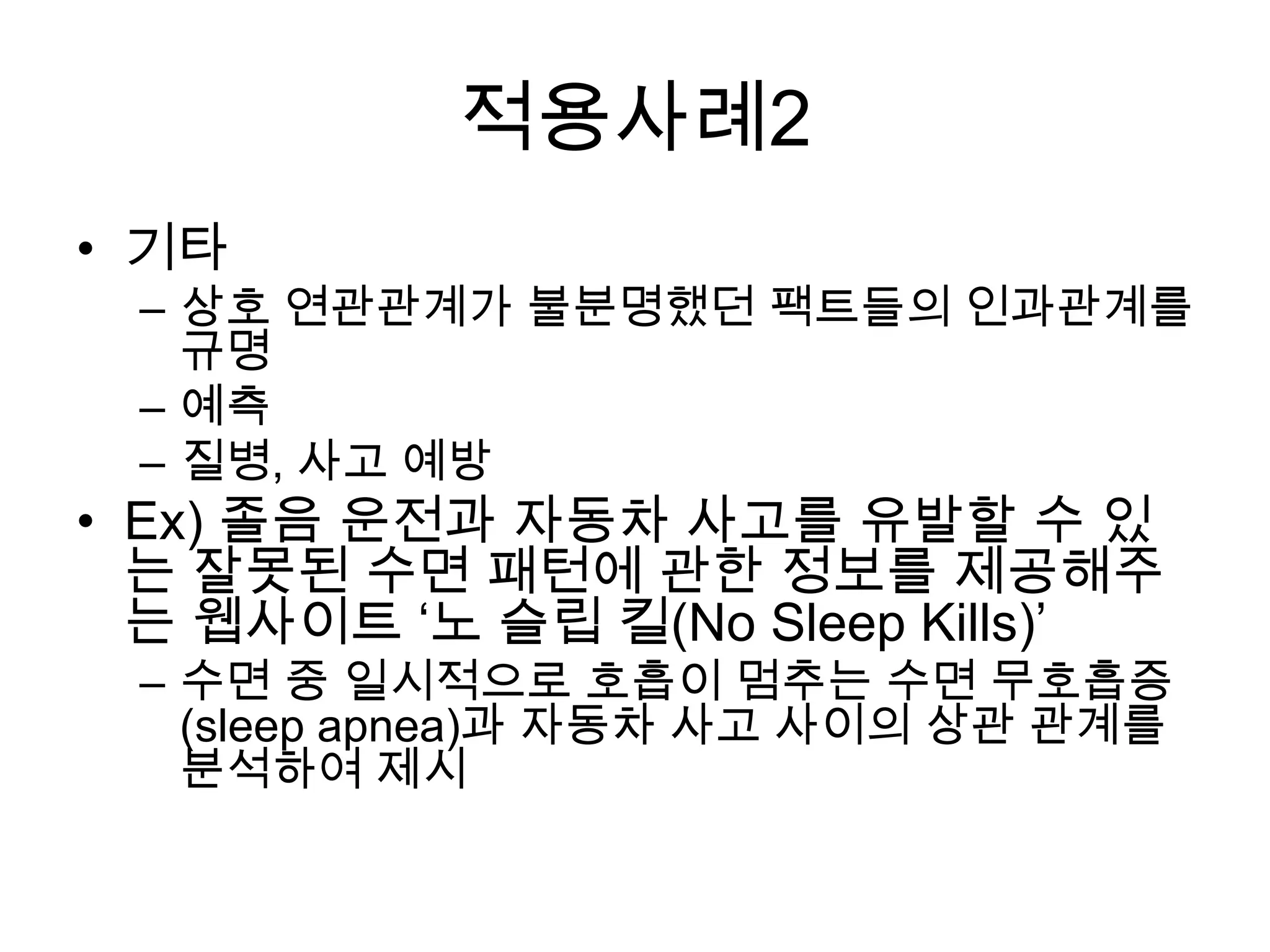 적용사례2
• 기타
 – 상호 연관관계가 불분명했던 팩트들의 인과관계를
   규명
 – 예측
 – 질병, 사고 예방
• Ex) 졸음 운전과 자동차 사고를 유발할 수 있
  는 잘못된 수면 패턴에 관한 정보를 제공해주
  는 웹사이트 ‘노 슬립 킬(No Sleep Kills)’
 – 수면 중 일시적으로 호흡이 멈추는 수면 무호흡증
   (sleep apnea)과 자동차 사고 사이의 상관 관계를
   분석하여 제시
 