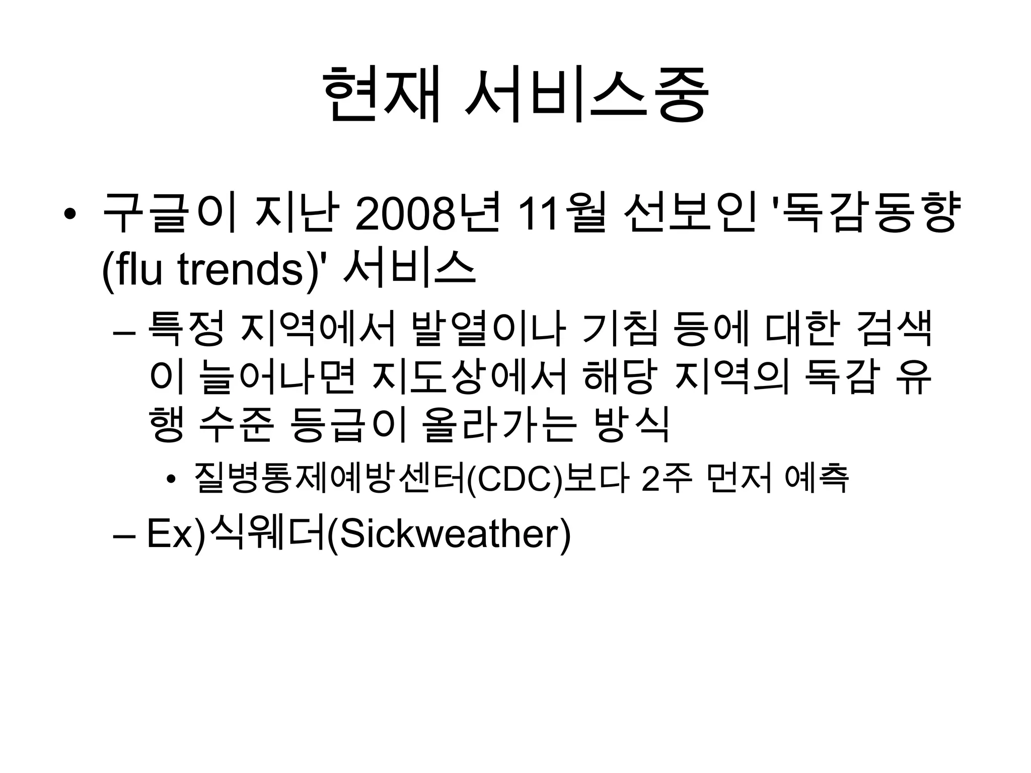 현재 서비스중
• 구글이 지난 2008년 11월 선보인 '독감동향
  (flu trends)' 서비스
 – 특정 지역에서 발열이나 기침 등에 대한 검색
   이 늘어나면 지도상에서 해당 지역의 독감 유
   행 수준 등급이 올라가는 방식
   • 질병통제예방센터(CDC)보다 2주 먼저 예측
 – Ex)식웨더(Sickweather)
 