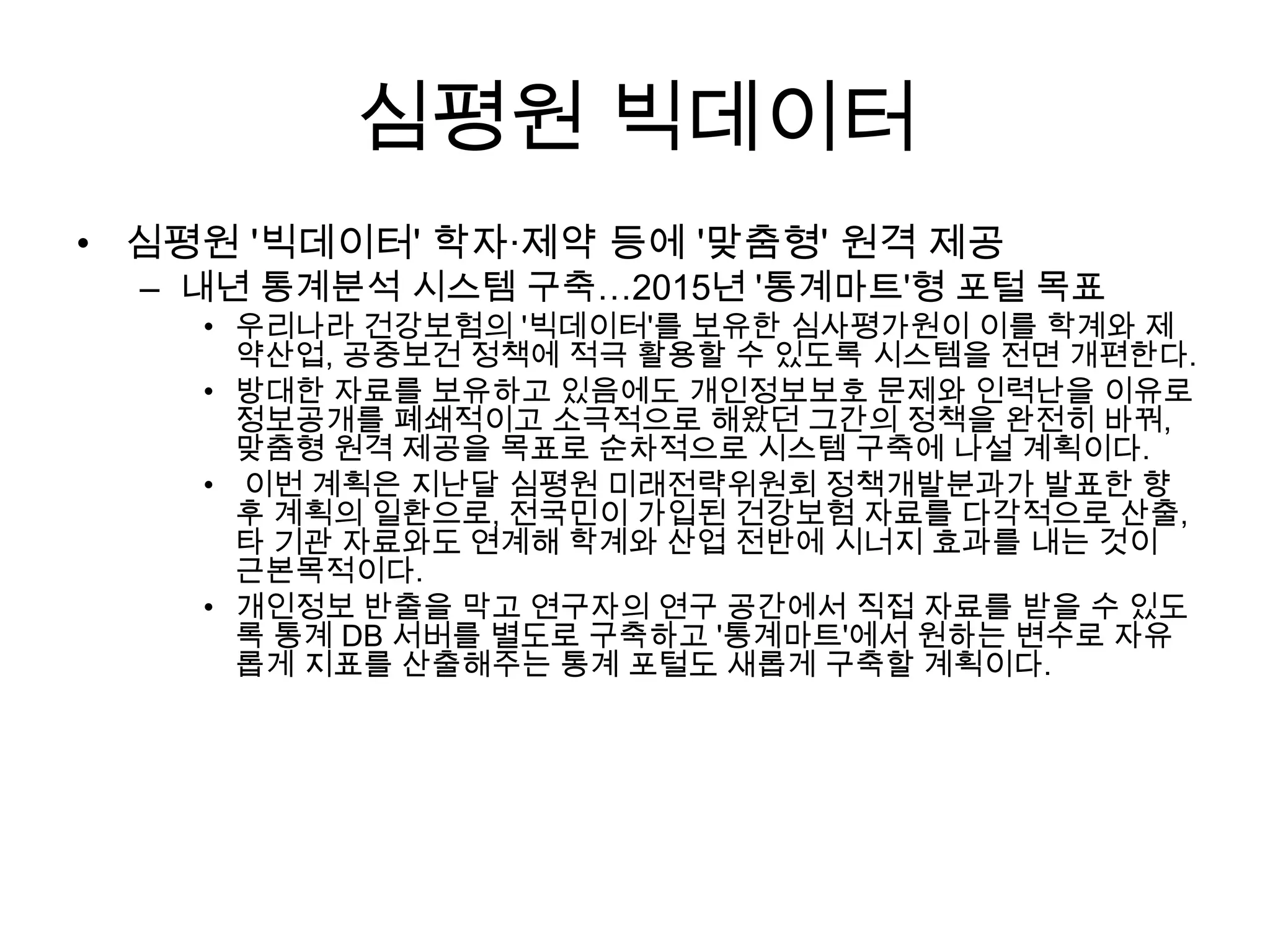 심평원 빅데이터
• 심평원 '빅데이터' 학자·제약 등에 '맞춤형' 원격 제공
  – 내년 통계분석 시스템 구축…2015년 '통계마트'형 포털 목표
    • 우리나라 건강보험의 '빅데이터'를 보유한 심사평가원이 이를 학계와 제
      약산업, 공중보건 정책에 적극 활용할 수 있도록 시스템을 전면 개편한다.
    • 방대한 자료를 보유하고 있음에도 개인정보보호 문제와 인력난을 이유로
      정보공개를 폐쇄적이고 소극적으로 해왔던 그간의 정책을 완전히 바꿔,
      맞춤형 원격 제공을 목표로 순차적으로 시스템 구축에 나설 계획이다.
    • 이번 계획은 지난달 심평원 미래전략위원회 정책개발분과가 발표한 향
      후 계획의 일환으로, 전국민이 가입된 건강보험 자료를 다각적으로 산출,
      타 기관 자료와도 연계해 학계와 산업 전반에 시너지 효과를 내는 것이
      근본목적이다.
    • 개인정보 반출을 막고 연구자의 연구 공간에서 직접 자료를 받을 수 있도
      록 통계 DB 서버를 별도로 구축하고 '통계마트'에서 원하는 변수로 자유
      롭게 지표를 산출해주는 통계 포털도 새롭게 구축할 계획이다.
 