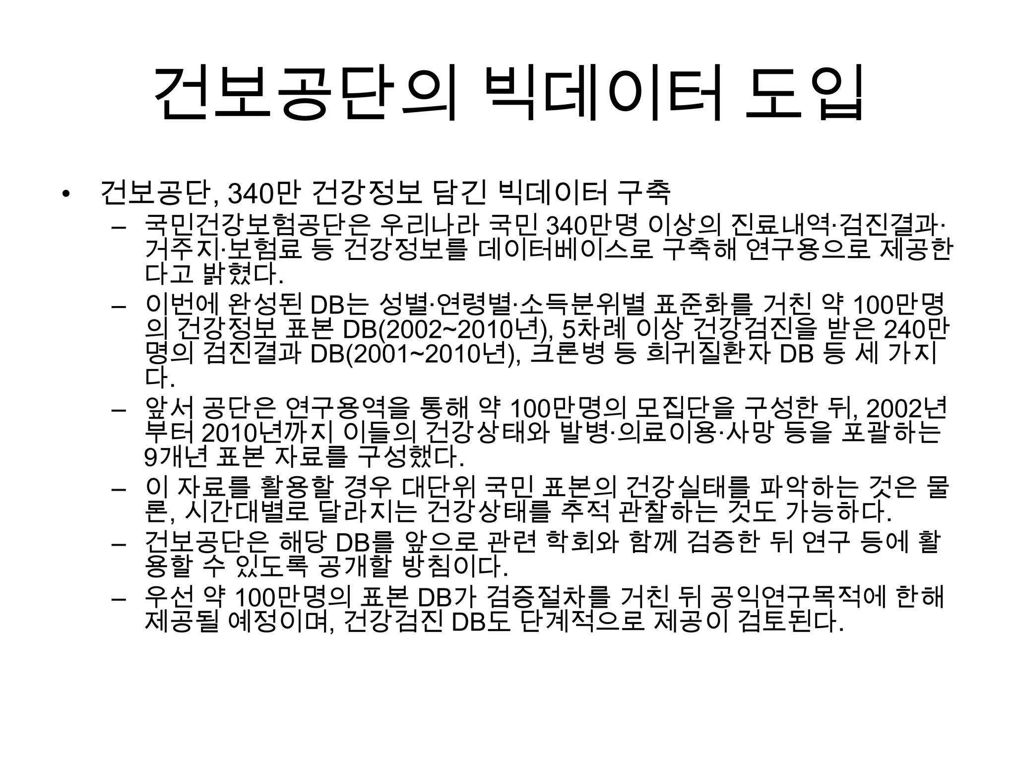 건보공단의 빅데이터 도입
• 건보공단, 340만 건강정보 담긴 빅데이터 구축
  – 국민건강보험공단은 우리나라 국민 340만명 이상의 진료내역·검진결과·
    거주지·보험료 등 건강정보를 데이터베이스로 구축해 연구용으로 제공한
    다고 밝혔다.
  – 이번에 완성된 DB는 성별·연령별·소득분위별 표준화를 거친 약 100만명
    의 건강정보 표본 DB(2002~2010년), 5차례 이상 건강검진을 받은 240만
    명의 검진결과 DB(2001~2010년), 크론병 등 희귀질환자 DB 등 세 가지
    다.
  – 앞서 공단은 연구용역을 통해 약 100만명의 모집단을 구성한 뒤, 2002년
    부터 2010년까지 이들의 건강상태와 발병·의료이용·사망 등을 포괄하는
    9개년 표본 자료를 구성했다.
  – 이 자료를 활용할 경우 대단위 국민 표본의 건강실태를 파악하는 것은 물
    론, 시간대별로 달라지는 건강상태를 추적 관찰하는 것도 가능하다.
  – 건보공단은 해당 DB를 앞으로 관련 학회와 함께 검증한 뒤 연구 등에 활
    용할 수 있도록 공개할 방침이다.
  – 우선 약 100만명의 표본 DB가 검증절차를 거친 뒤 공익연구목적에 한해
    제공될 예정이며, 건강검진 DB도 단계적으로 제공이 검토된다.
 