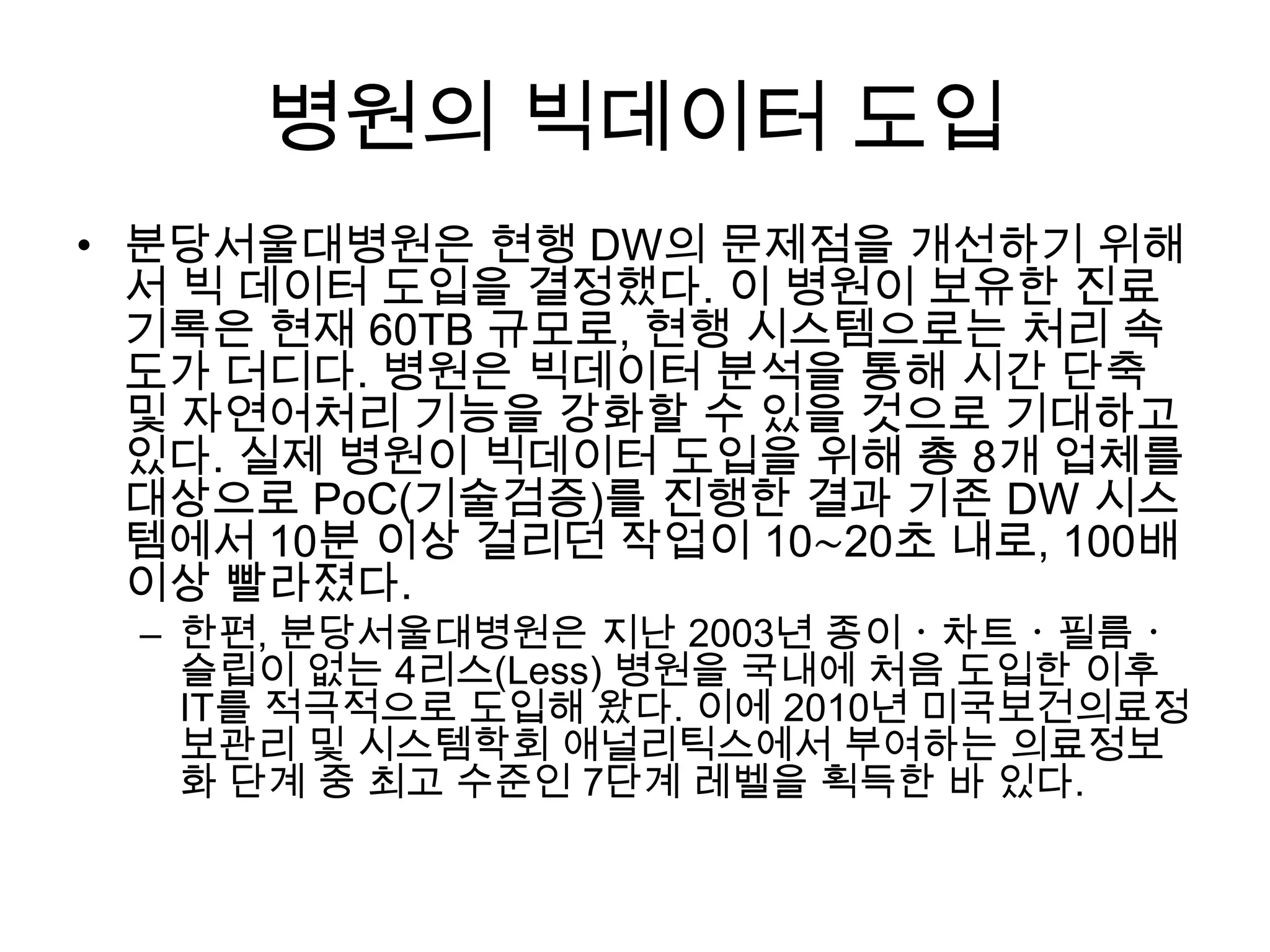 병원의 빅데이터 도입
• 분당서울대병원은 현행 DW의 문제점을 개선하기 위해
  서 빅 데이터 도입을 결정했다. 이 병원이 보유한 진료
  기록은 현재 60TB 규모로, 현행 시스템으로는 처리 속
  도가 더디다. 병원은 빅데이터 분석을 통해 시간 단축
  및 자연어처리 기능을 강화할 수 있을 것으로 기대하고
  있다. 실제 병원이 빅데이터 도입을 위해 총 8개 업체를
  대상으로 PoC(기술검증)를 진행한 결과 기존 DW 시스
  템에서 10분 이상 걸리던 작업이 10∼20초 내로, 100배
  이상 빨라졌다.
  – 한편, 분당서울대병원은 지난 2003년 종이ㆍ차트ㆍ필름ㆍ
    슬립이 없는 4리스(Less) 병원을 국내에 처음 도입한 이후
    IT를 적극적으로 도입해 왔다. 이에 2010년 미국보건의료정
    보관리 및 시스템학회 애널리틱스에서 부여하는 의료정보
    화 단계 중 최고 수준인 7단계 레벨을 획득한 바 있다.
 